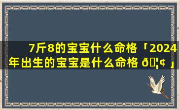 7斤8的宝宝什么命格「2024年出生的宝宝是什么命格 🦢 」